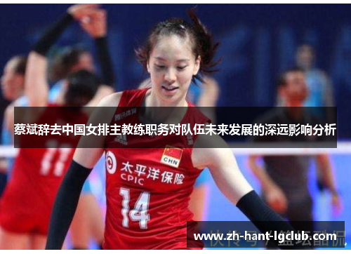 蔡斌辞去中国女排主教练职务对队伍未来发展的深远影响分析