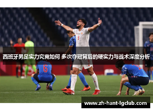 西班牙男足实力究竟如何 多次夺冠背后的硬实力与战术深度分析