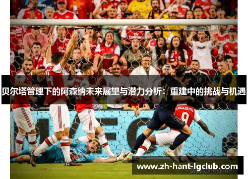 贝尔塔管理下的阿森纳未来展望与潜力分析：重建中的挑战与机遇