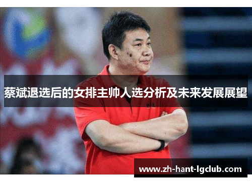 蔡斌退选后的女排主帅人选分析及未来发展展望 蔡斌退选后的女排主帅人选分析及未来发展展望