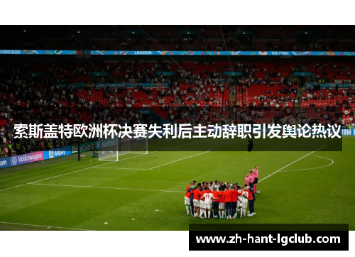 索斯盖特欧洲杯决赛失利后主动辞职引发舆论热议